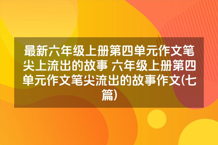 最新六年级上册第四单元作文笔尖上流出的故事 六年级上册第四单元作文笔尖流出的故事作文(七篇)