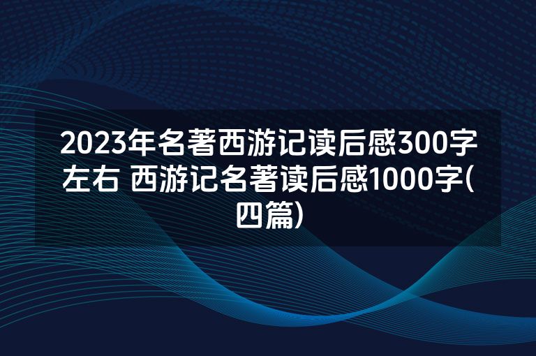 2023年名著西游记读后感300字左右 西游记名著读后感1000字(四篇)