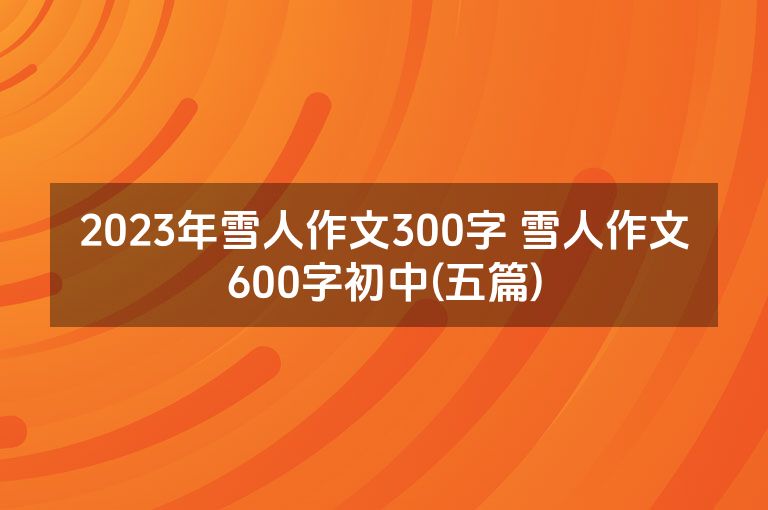 2023年雪人作文300字 雪人作文600字初中(五篇)