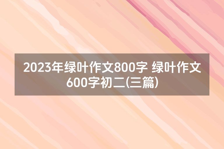 2023年绿叶作文800字 绿叶作文600字初二(三篇)