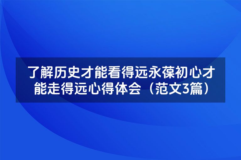 了解历史才能看得远永葆初心才能走得远心得体会（范文3篇）