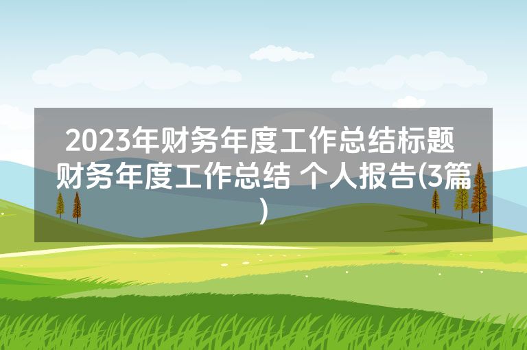 2023年财务年度工作总结标题 财务年度工作总结 个人报告(3篇) 2023年财务年度工作总结标题 财务年度工作总结 个人报告(3篇)