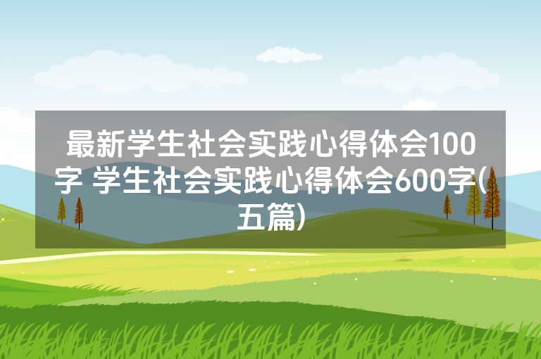 最新学生社会实践心得体会100字 学生社会实践心得体会600字(五篇)