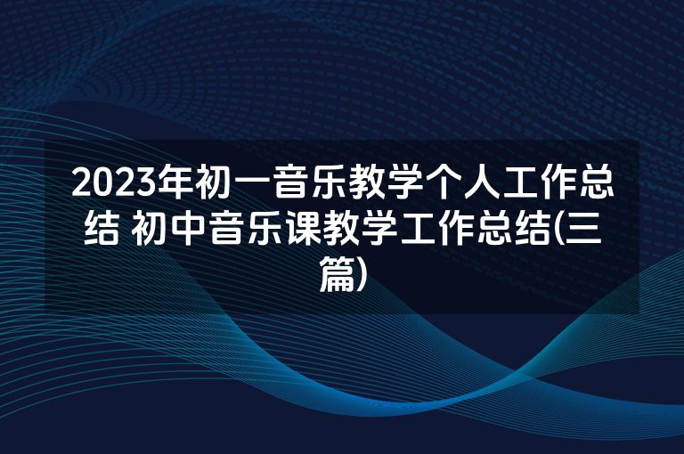 2023年初一音乐教学个人工作总结 初中音乐课教学工作总结(三篇) 2023年初一音乐教学个人工作总结 初中音乐课教学工作总结(三篇)