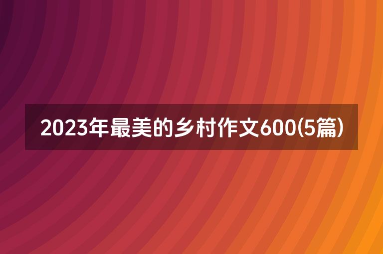 2023年最美的乡村作文600(5篇)