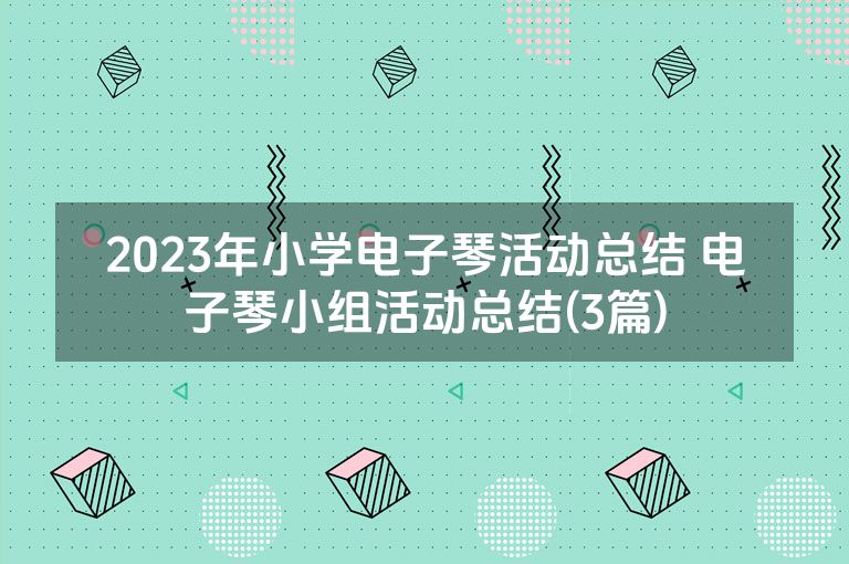 2023年小学电子琴活动总结 电子琴小组活动总结(3篇) 2023年小学电子琴活动总结 电子琴小组活动总结(3篇)
