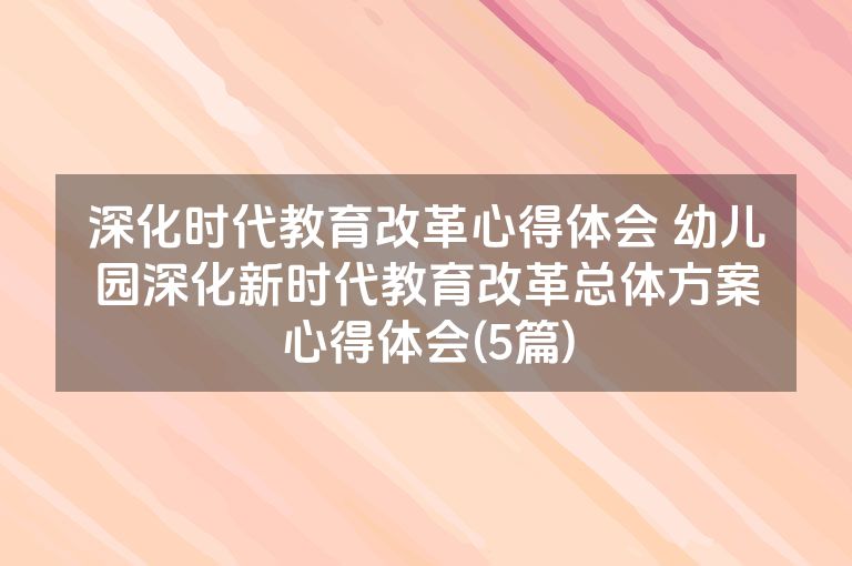 深化时代教育改革心得体会 幼儿园深化新时代教育改革总体方案心得体会(5篇)
