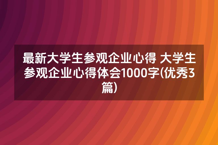 最新大学生参观企业心得 大学生参观企业心得体会1000字(优秀3篇)